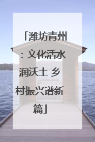 潍坊青州：文化活水润沃土 乡村振兴谱新篇