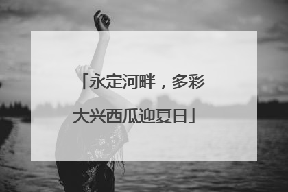 永定河畔，多彩大兴西瓜迎夏日