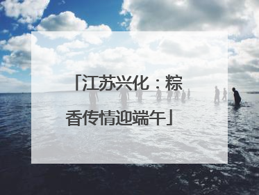 江苏兴化：粽香传情迎端午