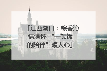 江西湖口：粽香沁 情满怀 “一顿饭的陪伴”暖人心