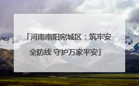 河南南阳宛城区：筑牢安全防线 守护万家平安