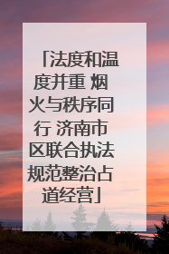 法度和温度并重 烟火与秩序同行 济南市区联合执法规范整治占道经营