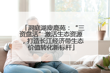 洞庭湖麋鹿苑：“三资盘活”激活生态资源，打造长江经济带生态价值转化新标杆