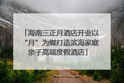 海南三正月酒店开业以“月”为媒打造滨海家庭亲子高端度假酒店