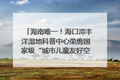 海南唯一！海口潭丰洋湿地科普中心荣膺国家级“城市儿童友好空间建设园区”称号