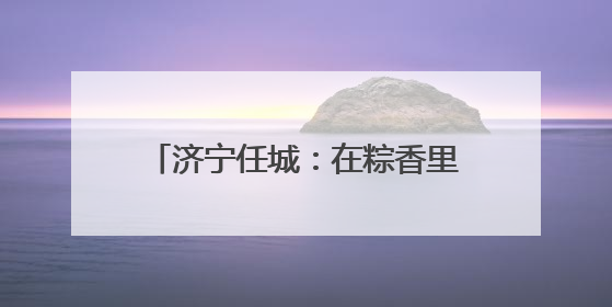 济宁任城：在粽香里遇见工会独家浪漫