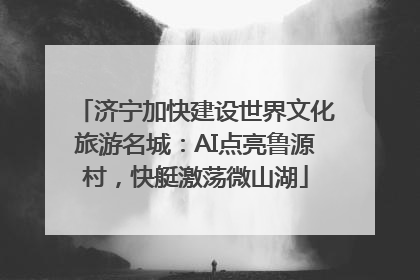济宁加快建设世界文化旅游名城：AI点亮鲁源村，快艇激荡微山湖