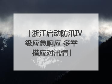 浙江启动防汛Ⅳ级应急响应 多举措应对汛情