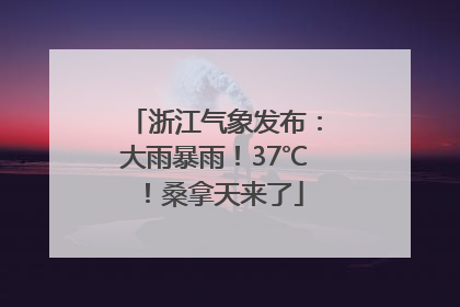 浙江气象发布：大雨暴雨！37℃！桑拿天来了