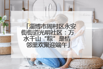 淄博市周村区永安街街道光明社区：万水千山“粽”是情 邻里欢聚迎端午