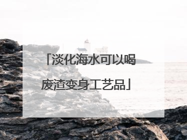 淡化海水可以喝 废渣变身工艺品