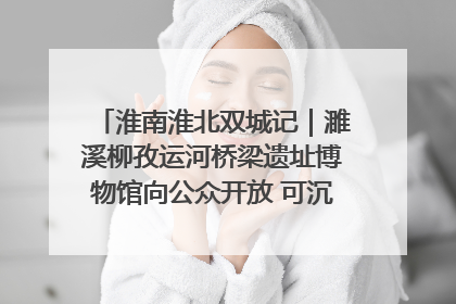 淮南淮北双城记｜濉溪柳孜运河桥梁遗址博物馆向公众开放 可沉浸式触摸历史