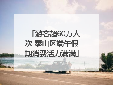 游客超60万人次 泰山区端午假期消费活力满满
