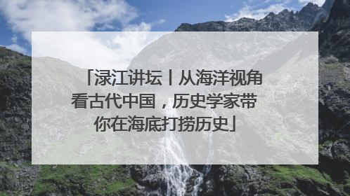 渌江讲坛丨从海洋视角看古代中国，历史学家带你在海底打捞历史