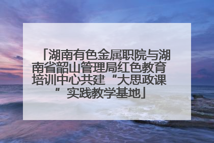 湖南有色金属职院与湖南省韶山管理局红色教育培训中心共建“大思政课”实践教学基地