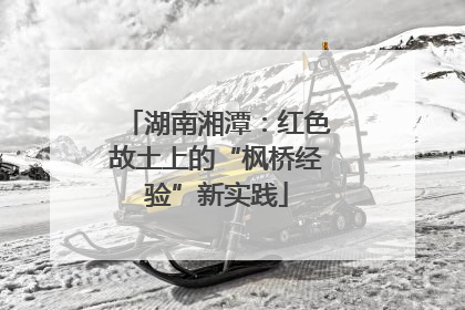 湖南湘潭：红色故土上的“枫桥经验”新实践