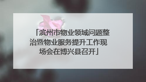 滨州市物业领域问题整治暨物业服务提升工作现场会在博兴县召开