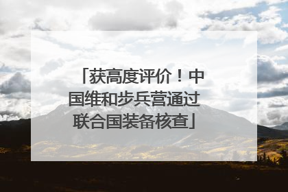 获高度评价！中国维和步兵营通过联合国装备核查