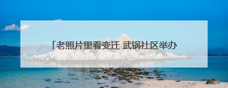 老照片里看变迁 武锅社区举办工业遗产与现代生活对话活动