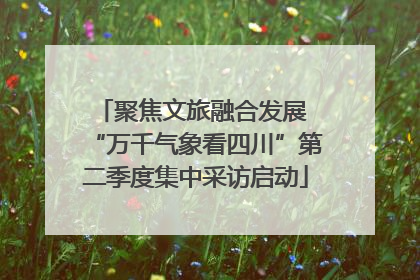 聚焦文旅融合发展 “万千气象看四川”第二季度集中采访启动