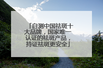 自测中国祛斑十大品牌，国家唯一认证的祛斑产品，持证祛斑更安全