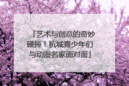 艺术与创意的奇妙碰撞！杭城青少年们与动漫名家面对面