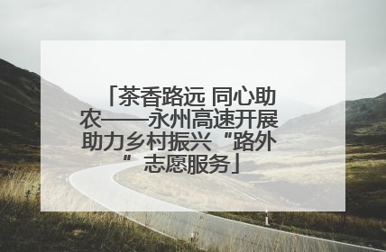 茶香路远 同心助农——永州高速开展助力乡村振兴“路外”志愿服务