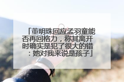 董明珠回应孟羽童能否再回格力，称其离开时确实是犯了很大的错：她对我来说是孩子