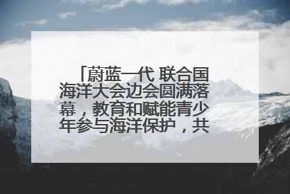 蔚蓝一代 联合国海洋大会边会圆满落幕，教育和赋能青少年参与海洋保护，共护珍贵蓝色家园