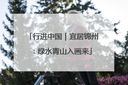 行进中国｜宜居锦州：绿水青山入画来