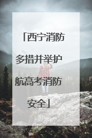 西宁消防多措并举护航高考消防安全