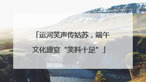 运河笑声传姑苏，端午文化盛宴“笑料十足”