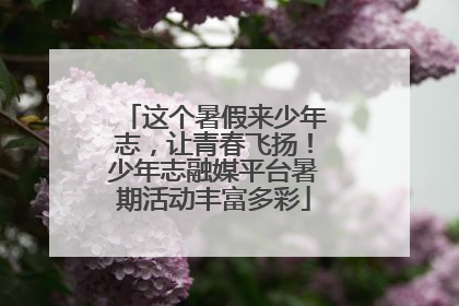 这个暑假来少年志，让青春飞扬！少年志融媒平台暑期活动丰富多彩