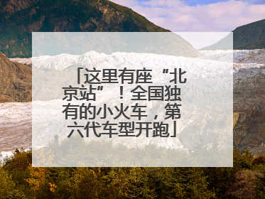 这里有座“北京站”！全国独有的小火车，第六代车型开跑
