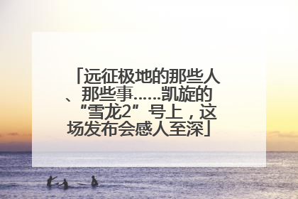 远征极地的那些人、那些事……凯旋的“雪龙2”号上，这场发布会感人至深