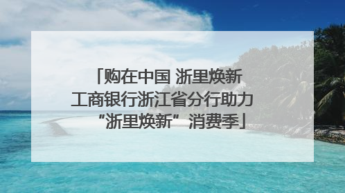 购在中国 浙里焕新 工商银行浙江省分行助力“浙里焕新”消费季