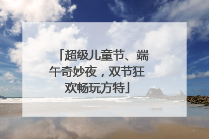超级儿童节、端午奇妙夜，双节狂欢畅玩方特