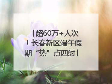 超60万+人次！长春新区端午假期“热”点四射