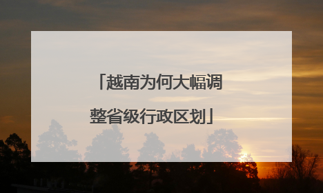 越南为何大幅调整省级行政区划
