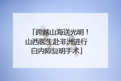 跨越山海送光明！山西医生赴非洲进行白内障复明手术