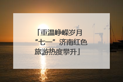 重温峥嵘岁月 “七一”济南红色旅游热度攀升