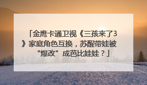 金鹰卡通卫视《三孩来了3》家庭角色互换，苏醒带娃被“爆改”成芭比娃娃？