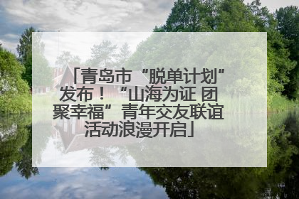 青岛市“脱单计划”发布！“山海为证 团聚幸福”青年交友联谊活动浪漫开启