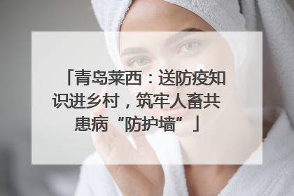 青岛莱西：送防疫知识进乡村，筑牢人畜共患病“防护墙”