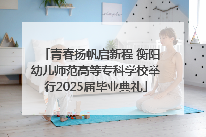 青春扬帆启新程 衡阳幼儿师范高等专科学校举行2025届毕业典礼