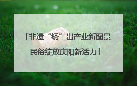 非遗“绣”出产业新图景 民俗绽放庆阳新活力
