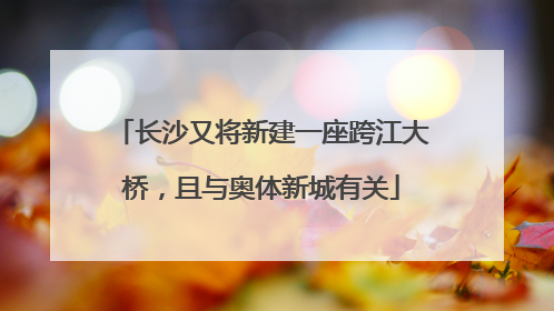 长沙又将新建一座跨江大桥，且与奥体新城有关