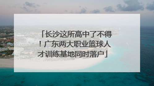 长沙这所高中了不得！广东两大职业篮球人才训练基地同时落户