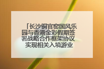 长沙铜官窑国风乐园与香港金彩假期签署战略合作框架协议 实现相关入境游业务增收超亿元