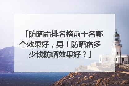 防晒霜排名榜前十名哪个效果好，男士防晒霜多少钱防晒效果好？